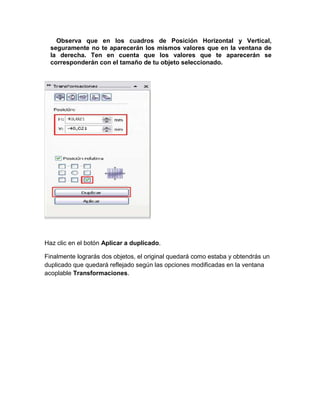 Observa que en los cuadros de Posición Horizontal y Vertical,
  seguramente no te aparecerán los mismos valores que en la ventana de
  la derecha. Ten en cuenta que los valores que te aparecerán se
  corresponderán con el tamaño de tu objeto seleccionado.




Haz clic en el botón Aplicar a duplicado.

Finalmente lograrás dos objetos, el original quedará como estaba y obtendrás un
duplicado que quedará reflejado según las opciones modificadas en la ventana
acoplable Transformaciones.
 