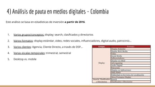 4) Análisis de pauta en medios digitales - Colombia
Este análisis se basa en estadísticas de inversión a partir de 2016.
1. Varios grupos/conceptos: display; search, clasificados y directorios
2. Varios formatos: display estándar, video, redes sociales, influenciadores, digital audio, patrocinio…
3. Varios clientes: Agencia, Cliente Directo, a través de DSP…
4. Varias escalas temporales: trimestral, semestral
5. Desktop vs. mobile
 