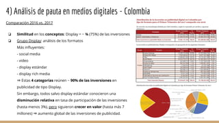 4) Análisis de pauta en medios digitales - Colombia
Comparación 2016 vs. 2017
❏ Similitud en los conceptos: Display = ~ ¾ (75%) de las inversiones
❏ Grupo Display: análisis de los formatos
Más influyentes:
- social media
- video
- display estándar
- display rich media
⇒ Estas 4 categorías reúnen ~ 90% de las inversiones en
publicidad de tipo Display.
Sin embargo, todos salvo display estándar conocieron una
disminución relativa en tasa de participación de las inversiones
(hasta menos 3%), pero siguieron crecer en valor (hasta más 7
millones) ⇒ aumento global de las inversiones de publicidad.
 