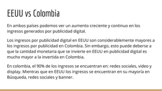 EEUU vs Colombia
En ambos países podemos ver un aumento creciente y continuo en los
ingresos generados por publicidad digital.
Los ingresos por publicidad digital en EEUU son considerablemente mayores a
los ingresos por publicidad en Colombia. Sin embargo, esto puede deberse a
que la cantidad monetaria que se invierte en EEUU en publicidad digital es
mucho mayor a la invertida en Colombia.
En colombia, el 90% de los ingresos se encuentran en: redes sociales, video y
display. Mientras que en EEUU los ingresos se encuentran en su mayoría en
Búsqueda, redes sociales y banner.
 