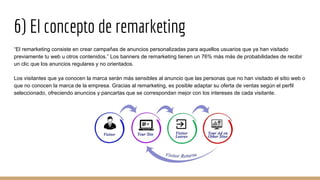 6) El concepto de remarketing
“El remarketing consiste en crear campañas de anuncios personalizadas para aquellos usuarios que ya han visitado
previamente tu web u otros contenidos.” Los banners de remarketing tienen un 76% más más de probabilidades de recibir
un clic que los anuncios regulares y no orientados.
Los visitantes que ya conocen la marca serán más sensibles al anuncio que las personas que no han visitado el sitio web o
que no conocen la marca de la empresa. Gracias al remarketing, es posible adaptar su oferta de ventas según el perfil
seleccionado, ofreciendo anuncios y pancartas que se correspondan mejor con los intereses de cada visitante.
 