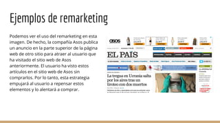 Ejemplos de remarketing
Podemos ver el uso del remarketing en esta
imagen. De hecho, la compañía Asos publica
un anuncio en la parte superior de la página
web de otro sitio para atraer al usuario que
ha visitado el sitio web de Asos
anteriormente. El usuario ha visto estos
artículos en el sitio web de Asos sin
comprarlos. Por lo tanto, esta estrategia
empujará al usuario a repensar estos
elementos y lo alentará a comprar.
 
