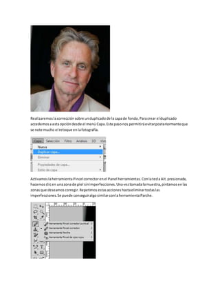 Realizaremos la corrección sobre un duplicado de la capa de fondo. Para crear el duplicado 
accedemos a esta opción desde el menú Capa. Este paso nos permitirá evitar posteriormente que 
se note mucho el retoque en la fotografía. 
Activamos la herramienta Pincel corrector en el Panel herramientas. Con la tecla Alt. presionada, 
hacemos clic en una zona de piel sin imperfecciones. Una vez tomada la muestra, pintamos en las 
zonas que deseamos corregir. Repetimos estas acciones hasta eliminar todas las 
imperfecciones. Se puede conseguir algo similar con la herramienta Parche. 
 