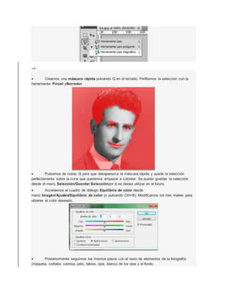 --> 
 Creamos una máscara rápida pulsando Q en el teclado. Perfilamos la selección con la 
herramienta Pincel yBorrador. 
 Pulsamos de nuevo Q para que desaparezca la máscara rápida y quede la selección 
perfectamente sobre la zona que queremos empezar a colorear. Se puede guardar la selección 
desde el menú Selección/Guardar Selecciónpor si se desea utilizar en el futuro. 
 Accedemos al cuadro de diálogo Equilibrio de color desde 
menú Imagen/Ajustes/Equilibrio de color (o pulsando Ctrl+B). Modificamos los tres niveles para 
obtener el color deseado. 
 Posteriormente seguimos los mismos pasos con el resto de elementos de la fotografía: 
chaqueta, corbata, camisa, pelo, labios, ojos, blanco de los ojos y el fondo. 
 