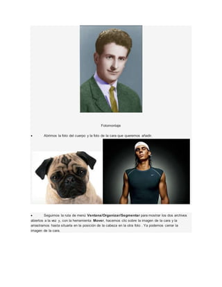 Fotomontaje 
 Abrimos la foto del cuerpo y la foto de la cara que queremos añadir. 
 Seguimos la ruta de menú Ventana/Organizar/Segmentar para mostrar los dos archivos 
abiertos a la vez y, con la herramienta Mover, hacemos clic sobre la imagen de la cara y la 
arrastramos hasta situarla en la posición de la cabeza en la otra foto . Ya podemos cerrar la 
imagen de la cara. 
 