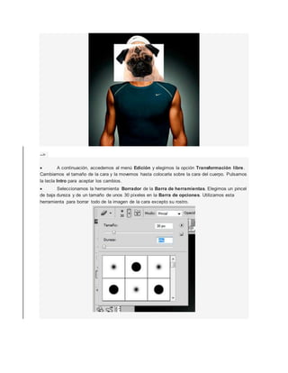 --> 
 A continuación, accedemos al menú Edición y elegimos la opción Transformación libre. 
Cambiamos el tamaño de la cara y la movemos hasta colocarla sobre la cara del cuerpo. Pulsamos 
la tecla Intro para aceptar los cambios. 
 Seleccionamos la herramienta Borrador de la Barra de herramientas. Elegimos un pincel 
de baja dureza y de un tamaño de unos 30 píxeles en la Barra de opciones. Utilizamos esta 
herramienta para borrar todo de la imagen de la cara excepto su rostro. 
 