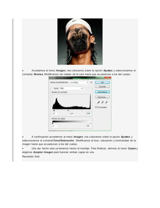  Accedemos al menú Imagen, nos colocamos sobre la opción Ajustes y seleccionamos el 
comando Niveles. Modificamos los niveles de la cara hasta que se parezcan a los del cuerpo. 
 A continuación accedemos al menú Imagen, nos colocamos sobre la opción Ajustes y 
seleccionamos el comandoTono/Saturación. Modificamos el tono, saturación y luminosidad de la 
imagen hasta que se parezcan a los del cuerpo. 
 Una vez hecho esto ya tenemos hecho el montaje. Para finalizar, abrimos el menú Capas y 
elegimos Acoplar imagen para fusionar ambas capas en una. 
Resultado final: 
 