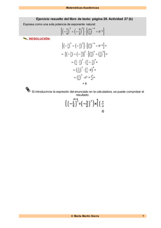 Matemáticas Académicas
 Marta Martín Sierra 1
Ejercicio resuelto del libro de texto: página 29. Actividad 27 (b)
Expresa como una sola potencia de exponente natural:
[(−
1
4
)
3
÷ (−
3
2
)
3
] · [(
4
3
)
−4
÷ 8−4]
RESOLUCIÓN:
[(−
1
4
)
3
÷ (−
3
2
)
3
] · [(
4
3
)
−4
÷ 8−4] =
= [(−
1
4
) ÷ (−
3
2
)]
3
· [(
3
4
)
4
÷ (
1
8
)
4
] =
= (
1
4
·
2
3
)
3
· (
3
4
÷
1
8
)
4
=
= (
2
12
)
3
· (
3
4
· 8)
4
=
= (
1
6
)
3
· 64 =
64
63
=
= 6
Si introducimos la expresión del enunciado en la calculadora, se puede comprobar el
resultado:
 
