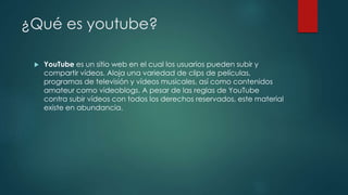 ¿Qué es youtube?
 YouTube es un sitio web en el cual los usuarios pueden subir y
compartir vídeos. Aloja una variedad de clips de películas,
programas de televisión y vídeos musicales, así como contenidos
amateur como videoblogs. A pesar de las reglas de YouTube
contra subir vídeos con todos los derechos reservados, este material
existe en abundancia.
 