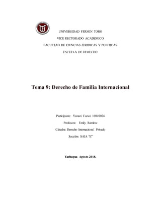 UNIVERSIDAD FERMIN TORO
VICE RECTORADO ACADEMICO
FACULTAD DE CIENCIAS JURIDICAS Y POLITICAS
ESCUELA DE DERECHO
Tema 9: Derecho de Familia Internacional
Participante: Ysmari Caruci 10849026
Profesora: Emily Ramírez
Cátedra: Derecho Internacional Privado
Sección: SAIA “E”
Yaritagua Agosto 2018.
 