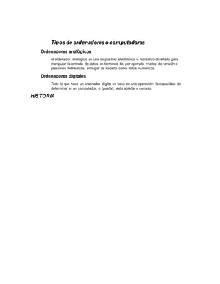 Tipos de ordenadoreso computadoras
Ordenadores analógicos
el ordenador analógico es una dispositivo electrónico o hidráulico diseñado para
manipular la entrada de datos en términos de, por ejemplo, niveles de tensión o
presiones hidráulicas, en lugar de hacerlo como datos numéricos.
Ordenadores digitales
Todo lo que hace un ordenador digital se basa en una operación: la capacidad de
determinar si un computador, o “puerta”, está abierta o cerrado.
HISTORIA
 