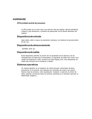 HARDWARE
CPU (unidad central de proceso)
La CPU puede ser un único chip o una serie de chip que realizan cálculos aritméticos
y lógicos y que temporizan y controlan las operaciones de los demás elementos del
sistema.
Dispositivosde entrada
Lápiz óptico, ratón o mouse, los escáneres luminosos, los módulos de reconocimiento
de voz, etc.
Dispositivosde almacenamiento
CD-ROM, DVD, etc.
Dispositivosde salida
Estos dispositivos permiten al usuario ver los resultados de los cálculos o de las
manipulaciones de datos de la computadora. El dispositivo de salida más común es la
unidad de visualización (VDU, acrónimo de Video Display Unit), otros dispositivos de
salida más comunes son la impresora y módem.
Sistemas operativos
Un sistema operativo es un programa de control principal, almacenado de forma
permanente en la memoria, que interpreta los comandos del usuario que solicita
diversos tipos de servicios, como visualización, impresión o copia de un archivo de
datos; presenta una lista de todos los archivos existentes en un directorio ejecutan un
determinado programa.
 
