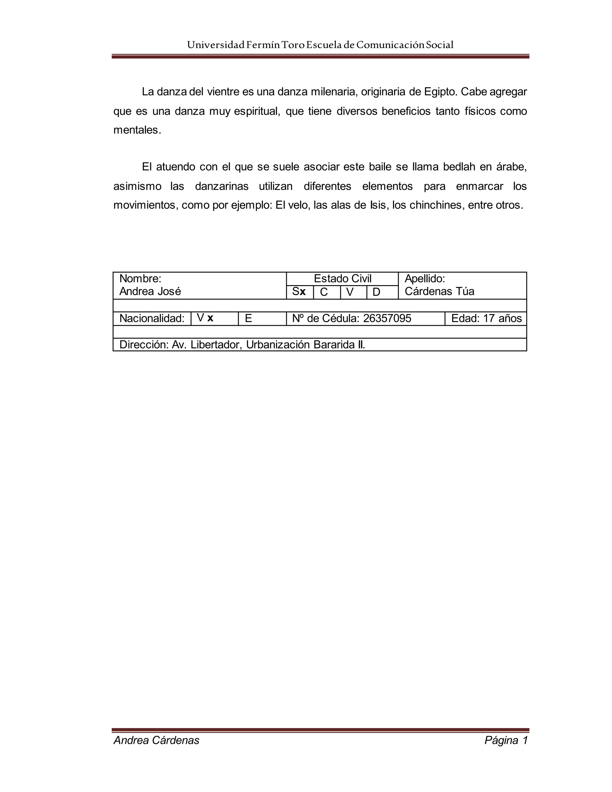UniversidadFermínToroEscueladeComunicaciónSocial
Andrea Cárdenas Página 1
La danza del vientre es una danza milenaria, originaria de Egipto. Cabe agregar
que es una danza muy espiritual, que tiene diversos beneficios tanto físicos como
mentales.
El atuendo con el que se suele asociar este baile se llama bedlah en árabe,
asimismo las danzarinas utilizan diferentes elementos para enmarcar los
movimientos, como por ejemplo: El velo, las alas de Isis, los chinchines, entre otros.
Nombre:
Andrea José
Estado Civil Apellido:
Cárdenas TúaSx C V D
Nacionalidad: V x E Nº de Cédula: 26357095 Edad: 17 años
Dirección: Av. Libertador, Urbanización Bararida II.
