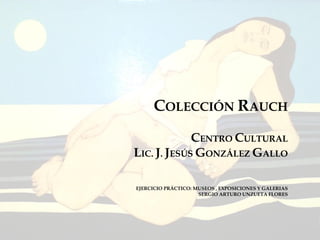 COLECCIÓN RAUCH
CENTRO CULTURAL
LIC. J. JESÚS GONZÁLEZ GALLO
EJERCICIO PRÁCTICO: MUSEOS , EXPOSICIONES Y GALERIAS
SERGIO ARTURO UNZUETA FLORES
 