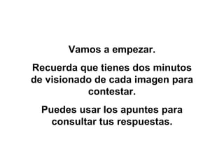 Vamos a empezar. Recuerda que tienes dos minutos de visionado de cada imagen para contestar. Puedes usar los apuntes para consultar tus respuestas. 