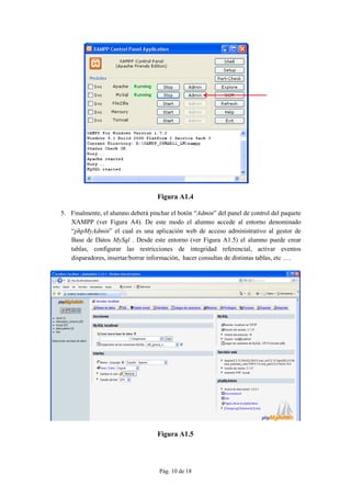 Pág. 10 de 18
Figura A1.4
5. Finalmente, el alumno deberá pinchar el botón “Admin” del panel de control del paquete
XAMPP (ver Figura A4). De este modo el alumno accede al entorno denominado
“phpMyAdmin” el cual es una aplicación web de acceso administrativo al gestor de
Base de Datos MySql . Desde este entorno (ver Figura A1.5) el alumno puede crear
tablas, configurar las restricciones de integridad referencial, activar eventos
disparadores, insertar/borrar información, hacer consultas de distintas tablas, etc ….
Figura A1.5
 