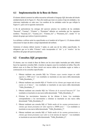 Pág. 4 de 18
4.1 Implementación de la Base de Datos
El alumno deberá construir las tablas necesarias utilizando el lenguaje SQL derivadas del diseño
entidad-relación de la Figura 4.1. Para ello tendrá que tener en cuenta el tipo de entidades y las
relaciones implicadas en cada caso. Los nombres de las entidades serán las que reflejan la
Figura 4.1, pero con la siguiente matización:
A fin de particularizar las entregas del ejercicio práctico los nombres de las entidades
“Sucursal”, “Cuentas”, “Clientes” y “Prestamos” deberán ser sustituidas por los siguientes
nombres: “Sucursal_Gx”, “Cuentas_Gx”, “Clientes_Gx” y “Prestamos_Gx”, siendo “x” en
número de grupo que realiza el ejercicio práctico.
Los atributos a utilizar serán los especificados en el modelo de la Figura 4.1. El alumno deberá
seleccionar los tipos de datos a elegir dependiendo del atributo.
Asimismo el alumno deberá insertar 5 tuplas en cada una de las tablas especificadas. Es
obligatorio que en la tabla “Clientes” estén incorporados el “dni” y el “nombre” de los
miembros del grupo del ejercicio práctico.
4.2 Consultas SQL propuestas
El alumno, una vez creada la Base de Datos con las cinco tuplas insertadas por tabla, deberá
hacer las siguientes consultas SQL e insertar en algunos casos los resultados en tablas. Para ello
deberá crear en la Base de Datos inicial seis nuevas tablas de resultados según se indica a
continuación en las consultas especificadas:
1. Obtener mediante una consulta SQL los “Clientes cuyas cuentas tengan un saldo
superior a 5000 euros”. Los resultados se insertarán en una nueva tabla denominada
“Tabla_Resultados_1”.
2. Obtener mediante una consulta SQL el “Nombre de los clientes que tengan más de una
cuenta en el banco”. Los resultados se insertarán en una nueva tabla denominada
“Tabla_Resultados_2”.
3. Obtener mediante una consulta SQL los “Clientes de la sucursal bancaria S1”. Los
resultados se insertarán en una nueva tabla denominada “Tabla_Resultados_3”.
4. Eliminar los movimientos bancarios de las últimas 6 horas. Los resultados
correspondientes a los movimientos a eliminar se insertarán en una nueva tabla
denominada “Tabla_Resultados_4”.
5. Obtener mediante una consulta SQL el “Saldo medio de las cuentas pertenecientes a
clientes que tienen prestamos de valor superior a 30000 euros”. ”. Los resultados se
insertarán en una nueva tabla denominada “Tabla_Resultados_5”.
6. Obtener mediante una consulta SQL el “Saldo medio de las cuentas pertenecientes a
clientes que tienen prestamos cuyo valor es el de máximo de importe”. Los resultados
se insertarán en una nueva tabla denominada “Tabla_Resultados_6”.
 