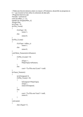 // Dada una lista de números entero no mayor a 50 números, desarrolle un programa en
C++ que invierta la lista utilice la estructura de dato pila
//Programa Ejercicio.cpp
#include <iostream.h>
const int nMax_e = 21;
typedef int Arreglo[nMax_e];
Arreglo Pila;
int nTope = 0;
int Pila_Vacia()
{
        if (nTope==0)
                return 1;
        else
                return 0;
}
int Pila_LLena()
{
        if (nTope==nMax_e)
                return 1;
        else
                return 0;
}
void Meter_Numero(int tnNumero)
{
        if (Pila_LLena()==0)
        {
                nTope++;
                Pila[nTope]=tnNumero;
        }
        else
                cout<<quot;La Pila esta LLenaquot;<<endl;
}
int Sacar_Numero()
{
        int lnTemporal=0;
        if (Pila_Vacia()==0)
        {
                lnTemporal=Pila[nTope];
                nTope--;
                return lnTemporal;
        }
        else
        {
                cout<<quot;La Pila esta Vaciaquot;<<endl;
                return 0;
        }
}
void main()
{
        char cSeguir='s';
 