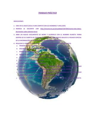 TRABAJO PRÁCTICO
INDICACIONES:
1. CREE EN EL DISCO LOCAL D UNA CARPETA CON SUS NOMBRES Y APELLIDOS.
2. INGRESA AL SIGUIENTE LINK http://elcomercio.pe/actualidad/1567564/noticia-diez-datos-
fascinantes-sobre-planeta-tierra.
3. ABRA UN NUEVO DOCUMENTO DE WORD Y GUÁRDELO CON EL NOMBRE PLANETA TIERRA
DENTRO DE SU CARPETA DE TRABAJO. EN ESE MISMO DOCUMENTO REALICE EL PEGADO ESPECIAL
DE LA INFORMACIÓN DE LA PÁGINA WEB ABIERTA ANTERIORMENTE,
4. REALIZAR EL FORMATO QUE FIGURA EN LA SIGUIENTE HOJA TENIENDO EN CUENTA:
a. PRIMERA HOJA: TAMAÑO A4 ORIENTACIÓN VERTICAL.
b. SEGUNDA HOJA: TAMAÑO A4 ORIENTACIÓN HORIZONTAL.
c. BORDE DE PÁGINA CON ARTE.
d. MARCA DE AGUA CON IMAGEN (LA DE SU PREFERENCIA)
e. TÍTULO: ESTILO TITULO, CONJUNTO DE ESTILO SOFISTICADO COLOR FLUJO.
f. SUBTÍTULO: ESTILO CITA DESTACADA.
g. LETRA CAPITAL EN EL PRIMER PÁRRAFO.
h. APLICAR A LOS PRIMEROS CUATRO PÁRRAFOS COLOR DE FUENTE DEGRADADO
PREESTABLECIDO PUESTA DE SOL, TIPO RADIAL, DIRECCIÓN DESDE EL CENTRO.
i. APLICAR AL LOS SIGUIENTES PÁRRAFOS COLOR DE FUENTE DEGRADADO PREESTABLECIDO
CAIDA DE LA NOCHE, TIPO LINEAL, DIRECCIÓN LINEAL IZQUIERDA.
j. DIVIDIR EL TEXTO EN DOA COLUMNAS COMO SE MUESTRA EN EL FORMATO.
 