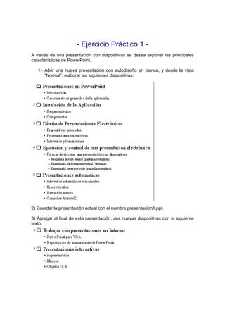 - Ejercicio Práctico 1 -
A través de una presentación con diapositivas se desea exponer las principales
características de PowerPoint.

   1) Abrir una nueva presentación con autodiseño en blanco, y desde la vista
      “Normal”, elaborar las siguientes diapositivas:




2) Guardar la presentación actual con el nombre presentacion1.ppt.

3) Agregar al final de esta presentación, dos nuevas diapositivas con el siguiente
texto.
 