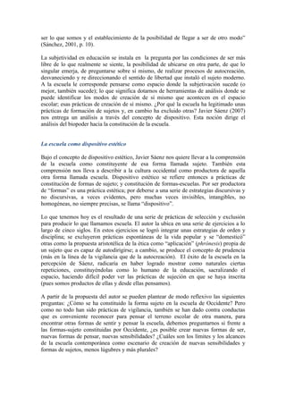 ser lo que somos y el establecimiento de la posibilidad de llegar a ser de otro modo”
(Sánchez, 2001, p. 10).

La subjetividad en educación se instala en la pregunta por las condiciones de ser más
libre de lo que realmente se siente, la posibilidad de ubicarse en otra parte, de que lo
singular emerja, de preguntarse sobre sí mismo, de realizar procesos de autocreación,
desvaneciendo y re direccionando el sentido de libertad que instaló el sujeto moderno.
A la escuela le corresponde pensarse como espacio donde la subjetivación sucede (o
mejor, también sucede); lo que significa dotarnos de herramientas de análisis donde se
puede identificar los modos de creación de sí mismo que acontecen en el espacio
escolar; esas prácticas de creación de sí mismo. ¿Por qué la escuela ha legitimado unas
prácticas de formación de sujetos y, en cambio ha excluido otras? Javier Sáenz (2007)
nos entrega un análisis a través del concepto de dispositivo. Esta noción dirige el
análisis del biopoder hacia la constitución de la escuela.


La escuela como dispositivo estético

Bajo el concepto de dispositivo estético, Javier Sáenz nos quiere llevar a la comprensión
de la escuela como constituyente de esa forma llamada sujeto. También esta
comprensión nos lleva a describir a la cultura occidental como productora de aquella
otra forma llamada escuela. Dispositivo estético se refiere entonces a prácticas de
constitución de formas de sujeto; y constitución de formas-escuelas. Por ser productora
de “formas” es una práctica estética; por deberse a una serie de estrategias discursivas y
no discursivas, a veces evidentes, pero muchas veces invisibles, intangibles, no
homogéneas, no siempre precisas, se llama “dispositivo”.

Lo que tenemos hoy es el resultado de una serie de prácticas de selección y exclusión
para producir lo que llamamos escuela. El autor la ubica en una serie de ejercicios a lo
largo de cinco siglos. En estos ejercicios se logró integrar unas estrategias de orden y
disciplina; se excluyeron prácticas espontáneas de la vida popular y se “domesticó”
otras como la propuesta aristotélica de la ética como “aplicación” (phrónesis) propia de
un sujeto que es capaz de autodirigirse; a cambio, se produce el concepto de prudencia
(más en la línea de la vigilancia que de la autocreación). El éxito de la escuela en la
percepción de Sáenz, radicaría en haber logrado mostrar como naturales ciertas
repeticiones, constituyéndolas como lo humano de la educación, sacralizando el
espacio, haciendo difícil poder ver las prácticas de sujeción en que se haya inscrita
(pues somos productos de ellas y desde ellas pensamos).

A partir de la propuesta del autor se pueden plantear de modo reflexivo las siguientes
preguntas: ¿Cómo se ha constituido la forma sujeto en la escuela de Occidente? Pero
como no todo han sido prácticas de vigilancia, también se han dado contra conductas
que es conveniente reconocer para pensar el terreno escolar de otra manera, para
encontrar otras formas de sentir y pensar la escuela, debemos preguntarnos si frente a
las formas-sujeto constituidas por Occidente, ¿es posible crear nuevas formas de ser,
nuevas formas de pensar, nuevas sensibilidades? ¿Cuáles son los límites y los alcances
de la escuela contemporánea como escenario de creación de nuevas sensibilidades y
formas de sujetos, menos lúgubres y más plurales?
 
