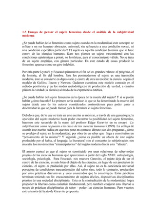 1.5 Ensayo de pensar el sujeto femenino desde el análisis de la subjetividad
moderna

¿Se puede hablar de lo femenino como sujeto cuando en la modernidad este concepto se
refiere a un ser humano abstracto, universal, sin referencia a una condición sexual, ni
una condición especifica particular? El sujeto es aquella condición humana que lo hace
centro de las ciencias humanas. Kant nos plantea un sujeto trascendental con las
condiciones epistémicas a priori, no históricas, para el conocimiento válido. No se trata
de un sujeto empírico, con género particular. En este estado de cosas producir lo
femenino aparece como un giro indebido.

Por otra parte Lyotard y Foucault plantearon el fin de los grandes relatos: el progreso, el
de historia, el fin del hombre. Para los postmodernos el sujeto es una invención
moderna, éste se convierte en depositario y centro de otra invención: la ciencia según el
modelo de Galileo, Bacon y Newton. Gadamer cuestiona este modelo centrado en el
método positivista y en los modos metodológicos de producción de verdad, a cambio
plantea la verdad (la ciencia) al modo de la experiencia estética.

¿Se puede hablar del sujeto femenino en la época de la muerte del sujeto? Y si se puede
hablar ¿cómo hacerlo? Lo primero sería analizar lo que se ha denominado la muerte del
sujeto desde uno de los autores considerados postmodernos para poder pasar a
desentrañar lo que se puede llamar para la literatura el sujeto femenino.

Debido a que, de lo que se trata en este escrito es mostrar, a través de una genealogía, la
aparición del sujeto moderno hasta poder encontrar la posibilidad del sujeto femenino,
haremos este recorrido de la mano del profesor Edgar Garavito en su ensayo La
subjetivación como respuesta a la crisis de las ciencias humanas (1999). La ventaja de
asumir este escrito radica en que nos pone en contacto directo con dos preguntas ¿cómo
se produjo el sujeto en la modernidad, por obra de un saber que llega a constituirse un
“pensamiento de lo mismo”? Y segundo ¿cómo es posible un afuera de este sujeto
producirlo por el habla, el lenguaje, la literatura? con el concepto de subjetivación nos
muestra los movimientos “emancipatorios” del sujeto moderno hacia esta “afuera”.

El asunto central es que el sujeto es constituido por unas relaciones de saber-poder
propias de las ciencias humanas que aparecieron a partir del siglo XVIII: antropología,
sociología, psicología. Para Foucault, nos muestra Garavito, el sujeto deja de ser el
centro de las ciencias, es más bien el objeto de las ciencias, en lugar de ser productor de
ciencias, el sujeto es producido por ellas. Así, el sujeto no es la conciencia universal
portadora de condiciones trascendentales del saber sino, todo lo contrario, producidos
por unas prácticas discursivas y unos enunciados que lo constituyen. Estas prácticas
terminan teniendo un fin: encauzamiento de sujetos dóciles, dispositivos disciplinarios
propios de una sociedad disciplinaria. Esta es la contradicción de la modernidad: logra
proponer la libertad como cometido fundamental, pero también conjurar esta libertad a
través de prácticas disciplinarias de saber – poder: las ciencias humanas. Pero veamos
esto a través del texto de Garavito propuesto.
 
