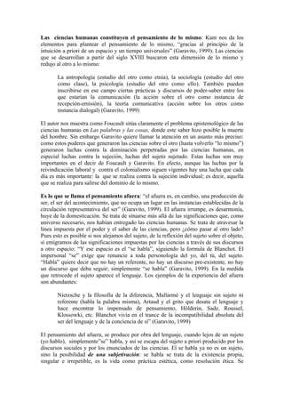 Las ciencias humanas constituyen el pensamiento de lo mismo: Kant nos da los
elementos para plantear el pensamiento de lo mismo, “gracias al principio de la
intuición a priori de un espacio y un tiempo universales” (Garavito, 1999). Las ciencias
que se desarrollan a partir del siglo XVIII buscaron esta dimensión de lo mismo y
redujo al otro a lo mismo:

       La antropología (estudio del otro como etnia), la sociología (estudio del otro
       como clase), la psicología (estudio del otro como ello). También pueden
       inscribirse en ese campo ciertas prácticas y discursos de poder-saber entre los
       que estarían la comunicación (la acción sobre el otro como instancia de
       recepción-emisión), la teoría comunicativa (acción sobre los otros como
       instancia dialogal) (Garavito, 1999)

El autor nos muestra como Foucault sitúa claramente el problema epistemológico de las
ciencias humanas en Las palabras y las cosas, donde este saber hizo posible la muerte
del hombre. Sin embargo Garavito quiere llamar la atención en un asunto más preciso:
como estos poderes que generaron las ciencias sobre el otro (hasta volverlo “lo mismo”)
generaron luchas contra la dominación perpetradas por las ciencias humanas, en
especial luchas contra la sujeción, luchas del sujeto sujetado. Estas luchas son muy
importantes en el decir de Foucault y Garavito. En efecto, aunque las luchas por la
reivindicación laboral y contra el colonialismo siguen vigentes hay una lucha que cada
día es más importante: la que se realiza contra la sujeción individual; es decir, aquella
que se realiza para salirse del dominio de lo mismo.

Es lo que se llama el pensamiento afuera: “el afuera es, en cambio, una producción de
ser, el ser del acontecimiento, que no ocupa un lugar en las instancias establecidas de la
circulación representativa del ser” (Garavito, 1999). El afuera irrumpe, es desarmonía,
huye de la domesticación. Se trata de situarse más allá de las significaciones que, como
universo necesario, nos habían entregado las ciencias humanas. Se trata de atravesar la
línea impuesta por el poder y el saber de las ciencias, pero ¿cómo pasar al otro lado?
Pues esto es posible si nos alejamos del sujeto, de la reflexión del sujeto sobre el objeto,
si emigramos de las significaciones impuestas por las ciencias a través de sus discursos
a otro espacio: “Y ese espacio es el “se habla”, siguiendo la formula de Blanchot. El
impersonal “se” exige que renuncie a toda personología del yo, del tú, del sujeto.
“Habla” quiere decir que no hay un referente, no hay un discurso pre-existente, no hay
un discurso que deba seguir; simplemente “se habla” (Garavito, 1999). En la medida
que retrocede el sujeto aparece el lenguaje. Los ejemplos de la experiencia del afuera
son abundantes:

       Nietzsche y la filosofía de la diferencia, Mallarmé y el lenguaje sin sujeto ni
       referente (habla la palabra misma), Artaud y el grito que desata el lenguaje y
       hace encontrar lo impensado de pensamiento, Hölderin, Sade, Roussel,
       Klossowki, etc. Blanchot vivía en el trance de la incompatibilidad absoluta del
       ser del lenguaje y de la conciencia de sí” (Garavito, 1999)

El pensamiento del afuera, se produce por obra del lenguaje, cuando lejos de un sujeto
(yo hablo), simplemente”se” habla, y así se escapa del sujeto a priori producido por los
discursos sociales y por los enunciados de las ciencias. El se habla ya no es un sujeto,
sino la posibilidad de una subjetivación: se habla se trata de la existencia propia,
singular e irrepetible, es la vida como práctica estética, como resolución ética. Se
 