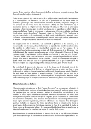 trataría de un practicar sobre sí mismo, diciéndose a sí mismo su sujeto o, como dice
Foucault, produciendo prácticas de sí.

Garavito nos recuerda tres características de la subjetivación: la diferencia, la autonomía
y la contingencia: La diferencia, se trata de la producción de un nuevo modo de
existencia que escapa a las convencionales relaciones de saber y de poder, o mejor, es
“la creación de un nuevo modo de existencia” (1999). La otra característica es la
autonomía: porque la subjetivación no depende del saber, ni del poder, es una fuerza
que actúa sobre sí misma, para construir un afuera, no es identidad, ni subjetividad, ni
sujeto, es el afuera: “hacia el otro mundo es adonde parte el loco y es del otro mundo de
donde viene cuando desembarca” (Foucault, citado por Garavito, 1999). Finalmente la
tercera característica es la contingencia: es decir, nadie está obligado a asumirla como
definitiva, no es determinante, no es obligatoria, es más bien capacidad de gobernarse a
sí mismo. La subjetivación abre posibilidades más allá del sujeto.

La subjetivación no es identidad. La identidad le pertenece a las ciencias, a la
modernidad a los discursos, al sujeto kantiano, la identidad del hombre es abstracción.
En cambio la subjetivación es singularidad creación de sí: “el proceso de la
subjetivación es luminoso, es porque se trata allí de la escogencia de la diferencia y no
de la identidad. Tal escogencia era llamada por Leibniz “el pecado”. Nietzsche la llama
eterno retorno”. Para Foucault, es la condición que hace de la vida una obra de arte”
(Garavito, 1999). A las ciencias humanas les costará siempre la producción del afuera,
porque ellas son el pensamiento de la identidad, a ellas les corresponde escoger el
poder-saber, ellas están del lado de lo que se debe saber y de lo que se debe decir. No
hay espacio para una singularidad posible, para devenir otro, para devenir mujer.

La posibilidad de devenir otro depende no de los discursos de identidad sino de las
prácticas del cuidado de sí, de decirse a sí mismo el otro que se quiere ser. Esto es obra
de lenguaje, o mejor es el espacio desértico del lenguaje literario como señala Blanchot.
Es aquí donde se hace posible el sujeto femenino. Es el sujeto que se aleja de la
subjetividad moderna para hacer del habla una práctica de singularidad. Devenir mujer
en la literatura porque es el espacio desértico no domesticado por los discursos únicos.


El sujeto femenino y el afuera

Ahora se puede entender que al decir “sujeto femenino” no nos estamos refiriendo al
sujeto de la identidad moderna, al sujeto kantiano trascendental, a ningún sujeto como
fue pensado por las ciencias humanas, hechas de abstracción, universalidad y sin
historia. Al decir, sujeto femenino nos estamos refiriendo al sujeto que “se” habla; que
no es producido por las ciencias sino por el lenguaje, por el cuidado de sí. En literatura
nos estaríamos refiriendo a unas prácticas de subjetivación constituida por la escritura.
Decir sujeto femenino significaría, entonces, referirnos a esa prácticas de sí de mujeres
que han luchado por traspasar las líneas del afuera, hacia la subjetivación, hacia la
construcción de la voz propia. Se trata de encontrar la fuga de la identidad, de hallar la
forma como se desmarca del saber y del poder establecido hasta llegar a aquello que la
identidad moderna no ha tratado como objeto de estudio: lo femenino.

Se trata también de encontrar el afuera, la producción de ser, el ser del acontecimiento,
que “no ocupa un lugar en las instancias establecidas de la circulación representativa del
 