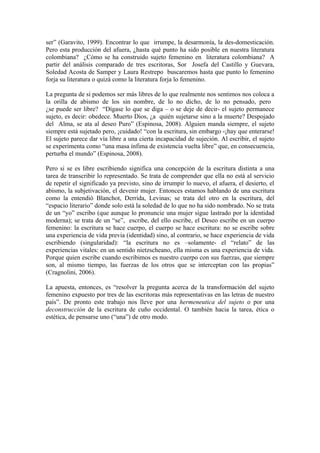 ser” (Garavito, 1999). Encontrar lo que irrumpe, la desarmonía, la des-domesticación.
Pero esta producción del afuera, ¿hasta qué punto ha sido posible en nuestra literatura
colombiana? ¿Cómo se ha construido sujeto femenino en literatura colombiana? A
partir del análisis comparado de tres escritoras, Sor Josefa del Castillo y Guevara,
Soledad Acosta de Samper y Laura Restrepo buscaremos hasta que punto lo femenino
forja su literatura o quizá como la literatura forja lo femenino.

La pregunta de si podemos ser más libres de lo que realmente nos sentimos nos coloca a
la orilla de abismo de los sin nombre, de lo no dicho, de lo no pensado, pero
¿se puede ser libre? “Dígase lo que se diga – o se deje de decir- el sujeto permanece
sujeto, es decir: obedece. Muerto Dios, ¿a quién sujetarse sino a la muerte? Despojado
del Alma, se ata al deseo Puro” (Espinosa, 2008). Alguien manda siempre, el sujeto
siempre está sujetado pero, ¡cuidado! “con la escritura, sin embargo -¡hay que enterarse!
El sujeto parece dar vía libre a una cierta incapacidad de sujeción. Al escribir, el sujeto
se experimenta como “una masa ínfima de existencia vuelta libre” que, en consecuencia,
perturba el mundo” (Espinosa, 2008).

Pero si se es libre escribiendo significa una concepción de la escritura distinta a una
tarea de transcribir lo representado. Se trata de comprender que ella no está al servicio
de repetir el significado ya previsto, sino de irrumpir lo nuevo, el afuera, el desierto, el
abismo, la subjetivación, el devenir mujer. Entonces estamos hablando de una escritura
como la entendió Blanchot, Derrida, Levinas; se trata del otro en la escritura, del
“espacio literario” donde solo está la soledad de lo que no ha sido nombrado. No se trata
de un “yo” escribo (que aunque lo pronuncie una mujer sigue lastrado por la identidad
moderna); se trata de un “se”, escribe, del ello escribe, el Deseo escribe en un cuerpo
femenino: la escritura se hace cuerpo, el cuerpo se hace escritura: no se escribe sobre
una experiencia de vida previa (identidad) sino, al contrario, se hace experiencia de vida
escribiendo (singularidad): “la escritura no es –solamente- el “relato” de las
experiencias vitales: en un sentido nietzscheano, ella misma es una experiencia de vida.
Porque quien escribe cuando escribimos es nuestro cuerpo con sus fuerzas, que siempre
son, al mismo tiempo, las fuerzas de los otros que se interceptan con las propias”
(Cragnolini, 2006).

La apuesta, entonces, es “resolver la pregunta acerca de la transformación del sujeto
femenino expuesto por tres de las escritoras más representativas en las letras de nuestro
país”. De pronto este trabajo nos lleve por una hermeneutica del sujeto o por una
deconstrucción de la escritura de cuño occidental. O también hacia la tarea, ética o
estética, de pensarse uno (“una”) de otro modo.
 