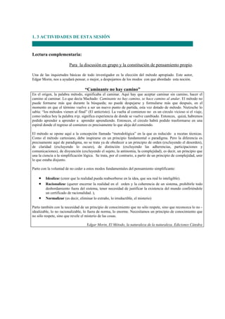 1. 3 ACTIVIDADES DE ESTA SESIÓN


Lectura complementaria:

                         Para la discusión en grupo y la constitución de pensamiento propio.

Una de las inquietudes básicas de todo investigador es la elección del método apropiado. Este autor,
Edgar Morin, nos a ayudará pensar, o mejor, a despojarnos de los modos con que abordado esta noción.

                                   “Caminante no hay camino”
En el origen, la palabra método, significaba el caminar. Aquí hay que aceptar caminar sin camino, hacer el
camino al caminar. Lo que decía Machado: Caminante no hay camino, se hace camino al andar. El método no
puede formarse más que durante la búsqueda; no puede despejarse y formularse más que después, en el
momento en que el término vuelve a ser un nuevo punto de partida, esta vez dotado de método. Nietzsche lo
sabía: “los métodos vienen al final” (El anticristo). La vuelta al comienzo no es un circulo vicioso si el viaje,
como indica hoy la palabra trip, significa experiencia de donde se vuelve cambiado. Entonces, quizá, habremos
podido aprender a aprender a aprender aprendiendo. Entonces, el circulo habrá podido trasformarse en una
espiral donde el regreso al comienzo es precisamente lo que aleja del comiendo.

El método se opone aquí a la concepción llamada “metodológica” en la que es reducido a recetas técnicas.
Como el método cartesiano, debe inspirarse en un principio fundamental o paradigma. Pero la diferencia es
precisamente aquí de paradigma, no se trata ya de obedecer a un principio de orden (excluyendo el desorden),
de claridad (excluyendo lo oscuro), de distinción (excluyendo las adherencias, participaciones y
comunicaciones), de disyunción (excluyendo el sujeto, la antinomia, la complejidad), es decir, un principio que
una la ciencia a la simplificación lógica. Se trata, por el contrario, a partir de un principio de complejidad, unir
lo que estaba disjunto.

Parto con la voluntad de no ceder a estos modos fundamentales del pensamiento simplificante:

    •    Idealizar (creer que la realidad pueda reabsorberse en la idea, que sea real lo inteligible).
    •    Racionalizar (querer encerrar la realidad en el orden y la coherencia de un sistema, prohibirle todo
         desbordamiento fuera del sistema, tener necesidad de justificar la existencia del mundo confiriéndole
         un certificado de racionalidad. ),
    •    Normalizar (es decir, eliminar lo extraño, lo irreductible, el misterio)

Parto también con la necesidad de un principio de conocimiento que no sólo respete, sino que reconozca lo no -
idealizable, lo no racionalizable, lo fuera de norma, lo enorme. Necesitamos un principio de conocimiento que
no sólo respete, sino que revele el misterio de las cosas.

                                     Edgar Morin, El Método, la naturaleza de la naturaleza. Ediciones Cátedra
 