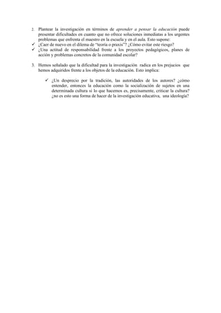2.Plantear la investigación en términos de aprender a pensar la educación puede
  presentar dificultades en cuanto que no ofrece soluciones inmediatas a los urgentes
  problemas que enfrenta el maestro en la escuela y en el aula. Esto supone:
 ¿Caer de nuevo en el dilema de “teoría o praxis”? ¿Cómo evitar este riesgo?
 ¿Una actitud de responsabilidad frente a los proyectos pedagógicos, planes de
  acción y problemas concretos de la comunidad escolar?

3. Hemos señalado que la dificultad para la investigación radica en los prejucios que
   hemos adquiridos frente a los objetos de la educación. Esto implica:

        ¿Un desprecio por la tradición, las autoridades de los autores? ¿cómo
         entender, entonces la educación como la socialización de sujetos en una
         determinada cultura si lo que hacemos es, precisamente, criticar la cultura?
         ¿no es esto una forma de hacer de la investigación educativa, una ideología?
 