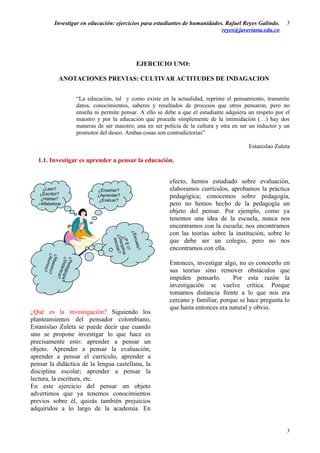 Investigar en educación: ejercicios para estudiantes de humanidades. Rafael Reyes Galindo.        3
                                                                             reyes@javeriana.edu.co




                                               EJERCICIO UNO:

            ANOTACIONES PREVIAS: CULTIVAR ACTITUDES DE INDAGACION


                       “La educación, tal y como existe en la actualidad, reprime el pensamiento, transmite
                       datos, conocimientos, saberes y resultados de procesos que otros pensaron, pero no
                       enseña ni permite pensar. A ello se debe a que el estudiante adquiera un respeto por el
                       maestro y por la educación que procede simplemente de la intimidación (…) hay dos
                       maneras de ser maestro; una en ser policía de la cultura y otra en ser un inductor y un
                       promotor del deseo. Ambas cosas son contradictorias”

                                                                                             Estanislao Zuleta

  1.1. Investigar es aprender a pensar la educación.


                                                             efecto, hemos estudiado sobre evaluación,
    ¿Leer?                     ¿Enseñar?                     elaboramos currículos, aprobamos la práctica
   ¿Escribir?
   ¿Hablar?
                               ¿Aprender?                    pedagógica; conocemos sobre pedagogía,
                                ¿Evaluar?
  ¿Alfabetizar                                               pero no hemos hecho de la pedagogía un
                                                             objeto del pensar. Por ejemplo, como ya
                                                             tenemos una idea de la escuela, nunca nos
                                                             encontramos con la escuela; nos encontramos
                                                             con las teorías sobre la institución, sobre lo
                                     ¿Esc
                                      ¿Dis lar?
                                       ¿P E lina




                                                             que debe ser un colegio, pero no nos
                                        esco



                                          uela
                                           cip




                                                             encontramos con ella.
                                             I?

                                              ?
     ¿Al estro?
      ¿M

       ¿
       ¿Pe
        umn


         Did gogía?




                                                             Entonces, investigar algo, no es conocerlo en
         a


            da
            ácti




                                                             sus teorías sino remover obstáculos que
             o?


                 ca?




                                                             impiden pensarlo.       Por esta razón la
                                                             investigación se vuelve crítica. Porque
                                                             tomamos distancia frente a lo que nos era
                                                             cercano y familiar, porque se hace pregunta lo
                                                             que hasta entonces era natural y obvio.
¿Qué es la investigación? Siguiendo los
planteamientos del pensador colombiano,
Estanislao Zuleta se puede decir que cuando
uno se propone investigar lo que hace es
precisamente esto: aprender a pensar un
objeto. Aprender a pensar la evaluación,
aprender a pensar el currículo, aprender a
pensar la didáctica de la lengua castellana, la
disciplina escolar; aprender a pensar la
lectura, la escritura, etc.
En este ejercicio del pensar un objeto
advertimos que ya tenemos conocimientos
previos sobre él, quizás también prejuicios
adquiridos a lo largo de la academia. En


                                                                                                            3
 