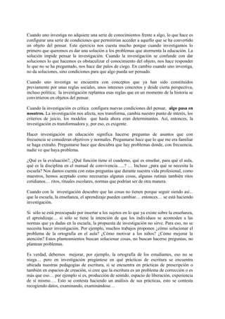 Cuando uno investiga no adquiere una serie de conocimientos frente a algo, lo que hace es
configurar una serie de condiciones que permitirían acceder a aquello que se ha convertido
un objeto del pensar. Este ejercicio nos cuesta mucho porque cuando investigamos lo
primero que queremos es dar una solución a los problemas que atormenta la educación. La
solución impide pensar la investigación. Cuando la investigación se confunde con dar
soluciones lo que hacemos es obstaculizar el conocimiento del objeto, nos hace responder
lo que no se ha preguntado, nos hace dar palos de ciego. En cambio cuando uno investiga,
no da soluciones, sino condiciones para que algo pueda ser pensado.

Cuando uno investiga se encuentra con conceptos que ya han sido constituidos
previamente por unas reglas sociales, unos intereses concretos y desde cierta perspectiva,
incluso política; la investigación replantea esas reglas que en un momento de la historia se
convirtieron en objetos del pensar.

Cuando la investigación es crítica configura nuevas condiciones del pensar, algo pasa en
nosotros. La investigación nos afecta, nos transforma, cambia nuestro punto de interés, los
criterios de juicio, los modelos que hasta ahora eran determinantes. Así, entonces, la
investigación es transformadora y, por eso, es exigente.

Hacer investigación en educación significa hacerse preguntas de asuntos que con
frecuencia se consideran objetivos y normales. Preguntarse hace que lo que me era familiar
se haga extraño. Preguntarse hace que descubra que hay problemas donde, con frecuencia,
nadie ve que haya problema.

¿Qué es la evaluación?, ¿Qué función tiene el cuaderno, qué es enseñar, para qué el aula,
qué es la disciplina en el manual de convivencia…..? … Incluso ¿para qué se necesita la
escuela? Nos damos cuenta con estas preguntas que durante nuestra vida profesional, como
maestros, hemos aceptado como necesarias algunas cosas, algunas rutinas también ritos
cotidianos… ritos, rituales escolares, normas que podrían ser de otra manera.

Cuando con la investigación descubre que las cosas no tienen porque seguir siendo así...
que la escuela, la enseñanza, el aprendizaje pueden cambiar… entonces… se está haciendo
investigación.

Si sólo se está preocupado por insertar a los sujetos en lo que ya existe sobre la enseñanza,
el aprendizaje… si sólo se tiene la intención de que los individuos se acomoden a las
normas que ya dadas en la escuela, la propuesta de investigación no sirve. Para eso, no se
necesita hacer investigación. Por ejemplo, muchos trabajos proponen ¿cómo solucionar el
problema de la ortografía en el aula? ¿Cómo motivar a los niños? ¿Cómo mejorar la
atención? Estos planteamientos buscan solucionar cosas, no buscan hacerse preguntas, no
plantean problemas.

Es verdad, debemos mejorar, por ejemplo, la ortografía de los estudiantes, eso no se
niega… pero en investigación pregúntese en qué prácticas de escritura se encuentra
ubicada nuestras pedagogías de escritura, si se encuentra en prácticas de prescripción o
también en espacios de creación, si cree que la escritura es un problema de corrección o es
más que eso… por ejemplo si es, producción de sentido, espacio de liberación, experiencia
de sí mismo…. Esto se contesta haciendo un análisis de sus prácticas, esto se contesta
recogiendo datos, examinando, examinándose…
 