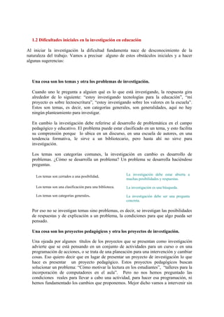 1.2 Dificultades iniciales en la investigación en educación

Al iniciar la investigación la dificultad fundamenta nace de desconocimiento de la
naturaleza del trabajo. Vamos a precisar alguno de estos obstáculos iniciales y a hacer
algunas sugerencias:



  Una cosa son los temas y otra los problemas de investigación.

  Cuando uno le pregunta a alguien qué es lo que está investigando, la respuesta gira
  alrededor de lo siguiente: “estoy investigando tecnologías para la educación”, “mi
  proyecto es sobre lectoescritura”, “estoy investigando sobre los valores en la escuela”.
  Estos son temas, es decir, son categorías generales, son generalidades, aquí no hay
  ningún planteamiento para investigar.

  En cambio la investigación debe referirse al desarrollo de problemática en el campo
  pedagógico y educativo. El problema puede estar clasificado en un tema, y esto facilita
  su comprensión porque lo ubica en un discurso, en una escuela de autores, en una
  tendencia formativa, le sirve a un bibliotecario, pero hasta ahí no sirve para
  investigación.

  Los temas son categorías comunes, la investigación en cambio es desarrollo de
  problemas. ¿Cómo se desarrolla un problema? Un problema se desarrolla haciéndose
  preguntas.

                                                           La investigación debe estar abierta a
    Los temas son cerrados a una posibilidad.
                                                           muchas posibilidades y respuestas.

    Los temas son una clasificación para una biblioteca.   La investigación es una búsqueda.

    Los temas son categorías generales.                    La investigación debe ser una pregunta
                                                           concreta.

  Por eso no se investigan temas sino problemas, es decir, se investigan las posibilidades
  de respuestas y de explicación a un problema, la condiciones para que algo pueda ser
  pensado.

  Una cosa son los proyectos pedagógicos y otra los proyectos de investigación.

  Una ojeada por algunos títulos de los proyectos que se presentan como investigación
  advierte que se está pensando en un conjunto de actividades para un curso o en una
  programación de acciones, o se trata de una planeación para una intervención y cambiar
  cosas. Eso quiero decir que en lugar de presentar un proyecto de investigación lo que
  hace es presentar un proyecto pedagógico. Estos proyectos pedagógicos buscan
  solucionar un problema: “Cómo motivar la lectura en los estudiantes”, “talleres para la
  incorporación de computadores en el aula”. Pero no nos hemos preguntado las
  condiciones reales para llevar a cabo una actividad, para hacer esa programación, ni
  hemos fundamentado los cambios que proponemos. Mejor dicho vamos a intervenir sin
 