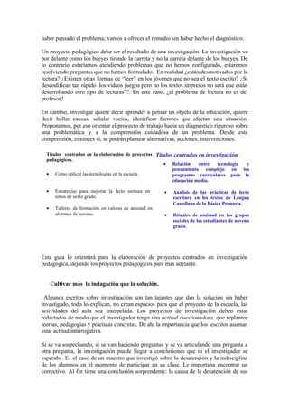 haber pensado el problema; vamos a ofrecer el remedio sin haber hecho el diagnóstico.

Un proyecto pedagógico debe ser el resultado de una investigación. La investigación va
por delante como los bueyes tirando la carreta y no la carreta delante de los bueyes. De
lo contrario estaríamos atendiendo problemas que no hemos configurado, estaremos
resolviendo preguntas que no hemos formulado. En realidad ¿están desmotivados por la
lectura? ¿Existen otras formas de “leer” en los jóvenes que no sea el texto escrito? ¿Sí
descodifican tan rápido los videos juegos pero no los textos impresos no será que están
desarrollando otro tipo de lecturas”?. En este caso, ¿el problema de lectura no es del
profesor?

En cambio, investigar quiere decir aprender a pensar un objeto de la educación, quiere
decir hallar causas, señalar vacíos, identificar factores que afectan una situación.
Proponemos, por eso orientar el proyecto de trabajo hacia un diagnóstico riguroso sobre
una problemática y a la comprensión cuidadosa de un problema. Desde esta
comprensión, entonces sí, se podrán plantear alternativas, acciones, intervenciones.

  Títulos centrados en la elaboración de proyectos Títulos centrados en investigación.
  pedagógicos.
                                                      • Relación     entre   tecnología y
                                                          pensamiento complejo en los
  • Como aplicar las tecnologías en la escuela.           programas curriculares para la
                                                          educación media.

  •     Estrategias para mejorar la lecto esritura en    •   Análisis de las prácticas de lecto
        niños de sexto grado.                                escritura en los textos de Lengua
                                                             Castellana de la Básica Primaria.
  •     Talleres de formación en valores de amistad en
        alumnos de noveno.                               •   Rituales de amistad en los grupos
                                                             sociales de los estudiantes de noveno
                                                             grado.




Esta guía lo orientará para la elaboración de proyectos centrados en investigación
pedagógica, dejando los proyectos pedagógicos para más adelante.


      Cultivar más la indagación que la solución.

 Algunos escritos sobre investigación son tan tajantes que dan la solución sin haber
investigado, todo lo explican, no crean espacios para que el proyecto de la escuela, las
actividades del aula sea interpelada. Los proyectos de investigación deben estar
redactados de modo que el investigador tenga una actitud cuestionadora, que replantee
teorías, pedagogías y prácticas concretas. De ahí la importancia que los escritos asuman
esta actitud interrogativa.

Si se va sospechando, si se van haciendo preguntas y se va articulando una pregunta a
otra pregunta, la investigación puede llegar a conclusiones que ni el investigador se
esperaba. Es el caso de un maestro que investigó sobre la desatención y la indisciplina
de los alumnos en el momento de participar en su clase. Le importaba encontrar un
correctivo. Al fin tiene una conclusión sorprendente: la causa de la desatención de sus
 