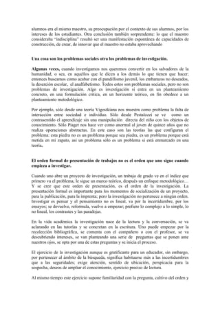 alumnos era el mismo maestro, su preocupación por el contexto de sus alumnos, por los
intereses de los estudiantes. Otra conclusión también sorprendente: lo que el maestro
consideraba “indisciplina” resultó ser una manifestación espontánea de capacidades de
construcción, de crear, de innovar que el maestro no estaba aprovechando


Una cosa son los problemas sociales otra los problemas de investigación.

Algunas veces, cuando investigamos nos queremos convertir en los salvadores de la
humanidad, o sea, en aquellos que le dicen a los demás lo que tienen que hacer;
entonces buscamos como acabar con el pandillismo juvenil, los embarazos no deseados,
la deserción escolar, el analfabetismo. Todos estos son problemas sociales, pero no son
problemas de investigación. Algo es investigación si entra en un planteamiento
concreto, en una formulación critica, en un horizonte teórico, en fin obedece a un
planteamiento metodológico.

Por ejemplo, sólo desde una teoría Vigostkiana nos muestra como problema la falta de
interacción entre sociedad e individuo. Sólo desde Pestalozzi se ve como un
contrasentido el aprendizaje sin una manipulación directa del niño con los objetos de
conocimiento. Sólo Piaget nos hace ver como anormal al joven de quince años que no
realiza operaciones abstractas. En este caso son las teorías las que configuran el
problema: esta piedra no es un problema porque sea piedra, es un problema porque está
metida en mi zapato, así un problema sólo es un problema si está enmarcado en una
teoría.


El orden formal de presentación de trabajos no es el orden que uno sigue cuando
empieza a investigar.

Cuando uno abre un proyecto de investigación, un trabajo de grado ve en el índice que
primero va el problema, le sigue un marco teórico, después un enfoque metodológico…
Y se cree que este orden de presentación, es el orden de la investigación. La
presentación formal es importante para los momentos de socialización de un proyecto,
para la publicación, para la imprenta; pero la investigación no pertenece a ningún orden.
Investigar es pensar y el pensamiento no es lineal, va por la incertidumbre, por los
ensayos; se devuelve, reformula, vuelve a empezar; prefiere lo complejo a lo simple, lo
no lineal, los contrastes y las paradojas.

En la vida académica la investigación nace de la lectura y la conversación, se va
aclarando en las tutorías y se concretan en la escritura. Uno puede empezar por la
recolección bibliográfica, se comenta con el compañero o con el profesor, se va
descubriendo intereses, se van planteando una serie de preguntas que se ponen ante
nuestros ojos, se opta por una de estas preguntas y se inicia el proceso.

El ejercicio de la investigación aunque es gratificante para un educador, sin embargo,
por pertenecer al ámbito de la búsqueda, significa habituarse más a las incertidumbres
que a las seguridades; exige atención, sentido de ubicación, perspicacia para la
sospecha, deseos de ampliar el conocimiento, ejercicio preciso de lectura.

Al mismo tiempo este ejercicio supone familiaridad con la pregunta, cultivo del orden y
 