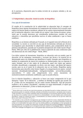 de la paciencia, disposición para la asidua revisión de su propios métodos y de sus
presupuestos.


1.3 Subjetividad y educación desde la noción de biopolítica

Una caja de herramientas

El estudio de la constitución de la subjetividad en educación bajo el concepto de
biopolítica busca aportar herramientas de comprensión del territorio de la escuela como
espacio de fuerzas donde se producen, además de los sujetos intencionalmente buscados
por la institución educativa, otros modos de ser sujetos: otras formas de pensar, actuar,
sentir que la escuela desconoce por considerarlas producciones casuales del acto
educativo; o descalifica por percibirlas nocivas al orden establecido o que se busca
establecer.

Biopolítica es un término utilizado por Foucault, en el segundo tomo de la Historia de la
sexualidad. La noción se convirtió en una caja de herramientas utilizada por diversos
investigadores para desentrañar la subjetividad moderna, para comprenderla desde las
prácticas disciplinarias, pasando por la paulatina desaparición del estado-nación (Negri-
Hardt, 2002) por obra de la globalización, hasta la aparición de unas condiciones para
una democracia de otro orden (Negri – Hardt, 2005)1.

Con dicho carácter de herramienta, biopolítica en educación sería un estudio, para la
discusión, de las estrategias, mecanismos y acciones que llevan a la creación de un
determinado marco de conductas que identifican el sujeto- formado; pero biopolítica es
también la comprensión de marcos de conductas no institucionales, que no expresan el
sujeto formado, sino el otro sujeto de la educación, aquel otro sujeto que aparece
invisible, descalificado y marginado; en efecto, este otro sujeto está dentro del espacio
escolar, pero no en el centro de la educación sino en sus bordes. Biopolítica aporta
herramientas para describir cómo hemos llegado a la categorización de sujetos: normal/
anormal; disciplinado/indisciplinado; inteligente/retardado; servicial/descomedido;
sano/enfermo. Y cómo esta categorización sirve como mecanismo de
inclusión/exclusión socialmente establecido y que la escuela refuerza.

Con la relación biopolítica y educación se busca una mejor comprensión de lo que
llamamos “sujeto” de la educación, y también un abordaje de aquello que sucede con
él. ¿Cuáles son los mecanismos con los cuales nuestra institución –hija del proyecto
moderno y de la cultura “Occidental”- reproduce un sujeto determinado, el sujeto que
gobernamos en educación? ¿Cómo se llama este proceso? 2
1
  Hemos dicho que se trata de una caja de herramientas, así describió Foucault su trabajo intelectual, y como
herramienta puede ser aceptada, rechazada, utilizada con beneficio de inventario o apropiada como se quiera:
“Todos mis libros son, si se quiere, pequeñas cajas de herramientas. Si las personas quieren abrirlas, servirse
de una frase, de un análisis, como si se tratara de un destornillador o de unos alicates para cortocircuitar,
descalificar, romper los sistemas de poder, y eventualmente, los mismos sistemas de los que han salido mis
libros, tanto mejor”.(Foucault, 1975, p. 1 )
2
  En Colombia se han producido investigaciones que abordan la noción de cuerpo, subjetividad, felicidad, de
singular trascendencia aparecen las de Zandra Pedraza (1999), quien trata la noción de felicidad a través del
cuerpo en la modernidad. Esto quiere decir que los estudios políticos y antropológicos se han apropiado de
estas herramientas. En el campo de la educación, el Grupo de Historia de la práctica pedagógica ha producido
investigaciones que se preguntan por la emergencia del sujeto moderno en la pedagogía (Sáenz – Saldarriaga,
1997). Estos hallazgos investigativos aún no han ganado lugar suficiente para mirar la institución educativa, lo
 
