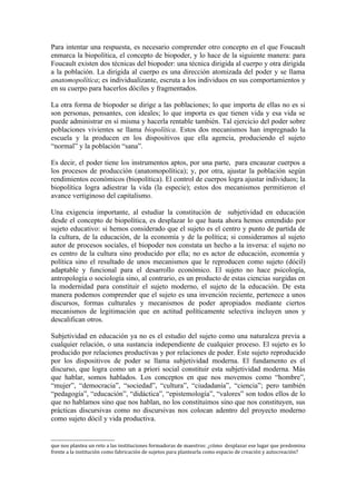 Para intentar una respuesta, es necesario comprender otro concepto en el que Foucault
enmarca la biopolítica, el concepto de biopoder, y lo hace de la siguiente manera: para
Foucault existen dos técnicas del biopoder: una técnica dirigida al cuerpo y otra dirigida
a la población. La dirigida al cuerpo es una dirección atomizada del poder y se llama
anatomopolítica; es individualizante, escruta a los individuos en sus comportamientos y
en su cuerpo para hacerlos dóciles y fragmentados.

La otra forma de biopoder se dirige a las poblaciones; lo que importa de ellas no es si
son personas, pensantes, con ideales; lo que importa es que tienen vida y esa vida se
puede administrar en sí misma y hacerla rentable también. Tal ejercicio del poder sobre
poblaciones vivientes se llama biopolítica. Estos dos mecanismos han impregnado la
escuela y la producen en los dispositivos que ella agencia, produciendo el sujeto
“normal” y la población “sana”.

Es decir, el poder tiene los instrumentos aptos, por una parte, para encauzar cuerpos a
los procesos de producción (anatomopolítica); y, por otra, ajustar la población según
rendimientos económicos (biopolítica). El control de cuerpos logra ajustar individuos; la
biopolítica logra adiestrar la vida (la especie); estos dos mecanismos permitieron el
avance vertiginoso del capitalismo.

Una exigencia importante, al estudiar la constitución de subjetividad en educación
desde el concepto de biopolítica, es desplazar lo que hasta ahora hemos entendido por
sujeto educativo: si hemos considerado que el sujeto es el centro y punto de partida de
la cultura, de la educación, de la economía y de la política; si consideramos al sujeto
autor de procesos sociales, el biopoder nos constata un hecho a la inversa: el sujeto no
es centro de la cultura sino producido por ella; no es actor de educación, economía y
política sino el resultado de unos mecanismos que le reproducen como sujeto (dócil)
adaptable y funcional para el desarrollo económico. El sujeto no hace psicología,
antropología o sociología sino, al contrario, es un producto de estas ciencias surgidas en
la modernidad para constituir el sujeto moderno, el sujeto de la educación. De esta
manera podemos comprender que el sujeto es una invención reciente, pertenece a unos
discursos, formas culturales y mecanismos de poder apropiados mediante ciertos
mecanismos de legitimación que en actitud políticamente selectiva incluyen unos y
descalifican otros.

Subjetividad en educación ya no es el estudio del sujeto como una naturaleza previa a
cualquier relación, o una sustancia independiente de cualquier proceso. El sujeto es lo
producido por relaciones productivas y por relaciones de poder. Este sujeto reproducido
por los dispositivos de poder se llama subjetividad moderna. El fundamento es el
discurso, que logra como un a priori social constituir esta subjetividad moderna. Más
que hablar, somos hablados. Los conceptos en que nos movemos como “hombre”,
“mujer”, “democracia”, “sociedad”, “cultura”, “ciudadanía”, “ciencia”; pero también
“pedagogía”, “educación”, “didáctica”, “epistemología”, “valores” son todos ellos de lo
que no hablamos sino que nos hablan, no los constituimos sino que nos constituyen, sus
prácticas discursivas como no discursivas nos colocan adentro del proyecto moderno
como sujeto dócil y vida productiva.


que nos plantea un reto a las instituciones formadoras de maestros: ¿cómo desplazar ese lugar que predomina
frente a la institución como fabricación de sujetos para plantearla como espacio de creación y autocreación?
 