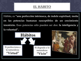 EL HÁBITO

Hábito, es “una perfección intrínseca, de índole espiritual, ínsita
en las potencias humanas susceptibles de un crecimiento
irrestricto. Esas potencias sólo pueden ser dos: la inteligencia y
la voluntad”.

                    Hábitos

 Si perfecciona a           Si degrada a la
  la naturaleza:              naturaleza:
  “Virtud”                    “Vicio”
 