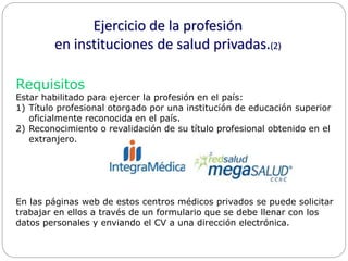 Ejercicio de la profesión 
en instituciones de salud privadas.(2) 
Requisitos 
Estar habilitado para ejercer la profesión en el país: 
1) Título profesional otorgado por una institución de educación superior 
oficialmente reconocida en el país. 
2) Reconocimiento o revalidación de su título profesional obtenido en el 
extranjero. 
En las páginas web de estos centros médicos privados se puede solicitar 
trabajar en ellos a través de un formulario que se debe llenar con los 
datos personales y enviando el CV a una dirección electrónica. 
 