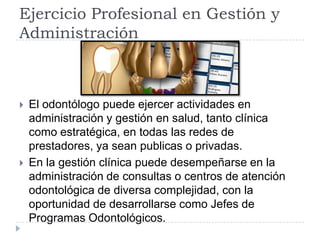 Ejercicio Profesional en Gestión y
Administración



   El odontólogo puede ejercer actividades en
    administración y gestión en salud, tanto clínica
    como estratégica, en todas las redes de
    prestadores, ya sean publicas o privadas.
   En la gestión clínica puede desempeñarse en la
    administración de consultas o centros de atención
    odontológica de diversa complejidad, con la
    oportunidad de desarrollarse como Jefes de
    Programas Odontológicos.
 