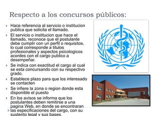 Respecto a los concursos públicos:
   Hace referencia al servicio o institucion
    publica que solicita el llamado.
   El servicio o institucion que hace el
    llamado, reconoce que el postulante
    debe cumplir con un perfil o requisitos,
    lo cual corresponde a titulos
    profesionales y aspectos psicologicos
    acordes con el cargo publico a
    desempeñar.
   Se indica con exactitud el cargo al cual
    se esta concursando con su respectivo
    grado.
   Establece plazo para que los interesado
    se contacten
   Se infiere la zona o region donde esta
    disponible el puesto
   En los avisos se informa que los
    postulantes deben remitirse a una
    pagina Web, en donde se encontraran
    las especificaciones del cargo, con su
    sustento legal y sus bases.
 