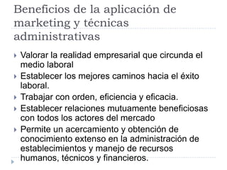 Beneficios de la aplicación de
marketing y técnicas
administrativas
   Valorar la realidad empresarial que circunda el
    medio laboral
   Establecer los mejores caminos hacia el éxito
    laboral.
   Trabajar con orden, eficiencia y eficacia.
   Establecer relaciones mutuamente beneficiosas
    con todos los actores del mercado
   Permite un acercamiento y obtención de
    conocimiento extenso en la administración de
    establecimientos y manejo de recursos
    humanos, técnicos y financieros.
 