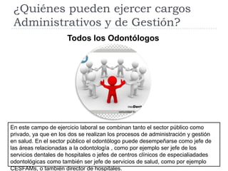 ¿Quiénes pueden ejercer cargos
 Administrativos y de Gestión?
                      Todos los Odontólogos




En este campo de ejercicio laboral se combinan tanto el sector público como
privado, ya que en los dos se realizan los procesos de administración y gestión
en salud. En el sector público el odontólogo puede desempeñarse como jefe de
las áreas relacionadas a la odontología , como por ejemplo ser jefe de los
servicios dentales de hospitales o jefes de centros clínicos de especialiadades
odontológicas como también ser jefe de servicios de salud, como por ejemplo
CESFAMs, o también director de hospitales.
 