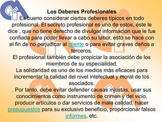 Los Deberes Profesionales
       Es bueno considerar ciertos deberes típicos en todo
  profesional. El secreto profesional es uno de estos, éste le
dice , que no tiene derecho de divulgar información que le fue
 confiada para poder llevar a cabo su labor, esto se hace con
 el fin de no perjudicar al cliente o para evitar graves daños a
                             terceros.
  El profesional también debe propiciar la asociación de los
                  miembros de su especialidad.
     La solidaridad es uno de los medios más eficaces para
   incrementar la calidad del nivel intelectual y moral de los
                            asociados.
  . Por tanto, debe evitar defender causas injustas, usar sus
     conocimientos como instrumento de crimen y del vicio,
    producir artículos o dar servicios de mala calidad, hacer
presupuestos para su exclusivo beneficio, proporcionar falsos
                          informes, etc.
 