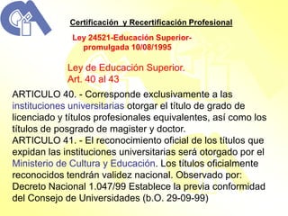 Certificación y Recertificación Profesional
              Ley 24521-Educación Superior-
                promulgada 10/08/1995

             Ley de Educación Superior.
             Art. 40 al 43
ARTICULO 40. - Corresponde exclusivamente a las
instituciones universitarias otorgar el título de grado de
licenciado y títulos profesionales equivalentes, así como los
títulos de posgrado de magister y doctor.
ARTICULO 41. - El reconocimiento oficial de los títulos que
expidan las instituciones universitarias será otorgado por el
Ministerio de Cultura y Educación. Los títulos oficialmente
reconocidos tendrán validez nacional. Observado por:
Decreto Nacional 1.047/99 Establece la previa conformidad
del Consejo de Universidades (b.O. 29-09-99)
 