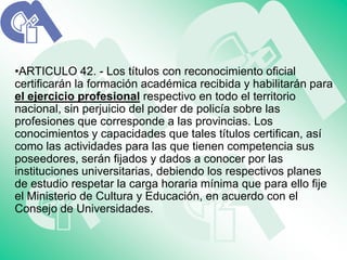 •ARTICULO 42. - Los títulos con reconocimiento oficial
certificarán la formación académica recibida y habilitarán para
el ejercicio profesional respectivo en todo el territorio
nacional, sin perjuicio del poder de policía sobre las
profesiones que corresponde a las provincias. Los
conocimientos y capacidades que tales títulos certifican, así
como las actividades para las que tienen competencia sus
poseedores, serán fijados y dados a conocer por las
instituciones universitarias, debiendo los respectivos planes
de estudio respetar la carga horaria mínima que para ello fije
el Ministerio de Cultura y Educación, en acuerdo con el
Consejo de Universidades.
 