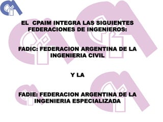 EL CPAIM INTEGRA LAS SIGUIENTES
  FEDERACIONES DE INGENIEROS:


FADIC: FEDERACION ARGENTINA DE LA
          INGENIERIA CIVIL


              Y LA


FADIE: FEDERACION ARGENTINA DE LA
     INGENIERIA ESPECIALIZADA
 