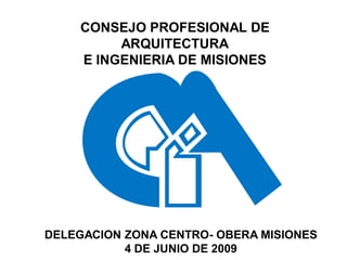 CONSEJO PROFESIONAL DE
         ARQUITECTURA
    E INGENIERIA DE MISIONES




DELEGACION ZONA CENTRO- OBERA MISIONES
           4 DE JUNIO DE 2009
 