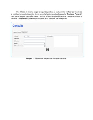 Por defecto el sistema carga la segunda pestaña la cual permite verificar por medio de
la cédula si un paciente existe, de no ser así el sistema activa la pestaña “Registro Paciente”
para que el usuario cargue los datos y se crea la historia automáticamente y se debe volver a la
pestaña “Diagnóstico” para cargar los datos de la consulta. Ver Imagen 11.




                    Imagen 11. Módulo de Registro de datos del paciente.
 